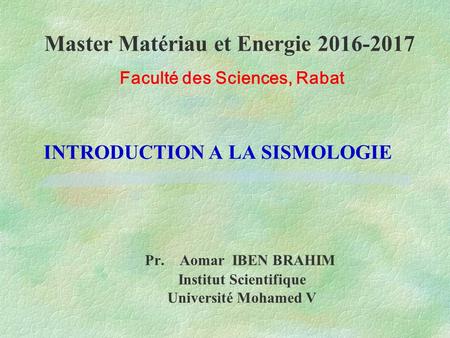 INTRODUCTION A LA SISMOLOGIE Pr. Aomar IBEN BRAHIM Institut Scientifique Université Mohamed V Master Matériau et Energie Faculté des Sciences,