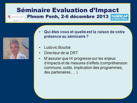 Séminaire Evaluation dImpact Phnom Penh, 2-6 décembre 2013 Qui êtes vous et quelle est la raison de votre présence au séminaire ? Ludovic Bourbé Directeur.