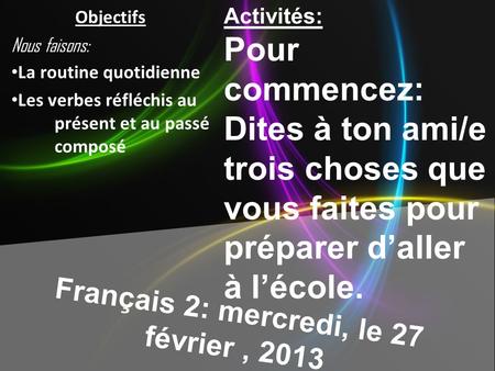 Français 2: mercredi, le 27 février, 2013 Activités: Pour commencez: Dites à ton ami/e trois choses que vous faites pour préparer daller à lécole. Objectifs.