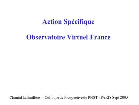 Action Spécifique Observatoire Virtuel France C Chantal Lathuillère - Colloque de Prospective du PNST - PARIS Sept 2005.