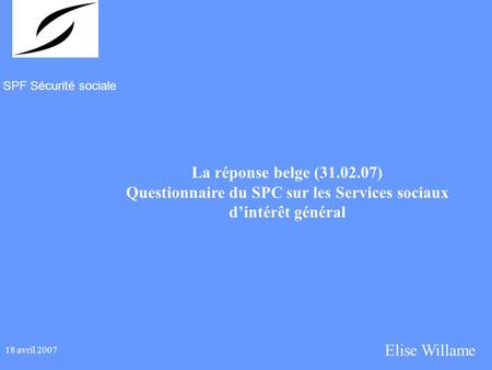 SPF Sécurité sociale 18 avril 2007 La réponse belge (31.02.07) Questionnaire du SPC sur les Services sociaux dintérêt général Elise Willame.