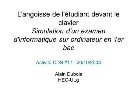 L'angoisse de l'étudiant devant le clavier Simulation d'un examen d'informatique sur ordinateur en 1er bac Activité CDS #17 - 20/10/2008 Alain Dubois HEC-ULg.