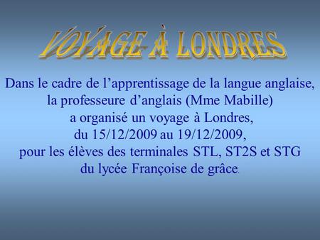 Dans le cadre de lapprentissage de la langue anglaise, la professeure danglais (Mme Mabille) a organisé un voyage à Londres, du 15/12/2009 au 19/12/2009,