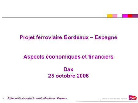 Débat public du projet ferroviaire Bordeaux - Espagne 1 Projet ferroviaire Bordeaux – Espagne Aspects économiques et financiers Dax 25 octobre 2006.