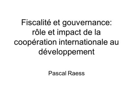 Fiscalité et gouvernance: rôle et impact de la coopération internationale au développement Pascal Raess.