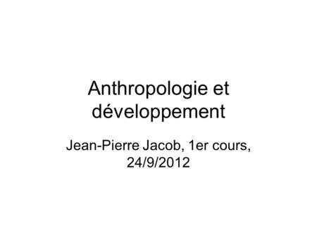 Anthropologie et développement Jean-Pierre Jacob, 1er cours, 24/9/2012.