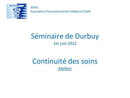 Séminaire de Durbuy 1er juin 2012 Continuité des soins Ateliers AFMC Association Francophone des Médecins Chefs.