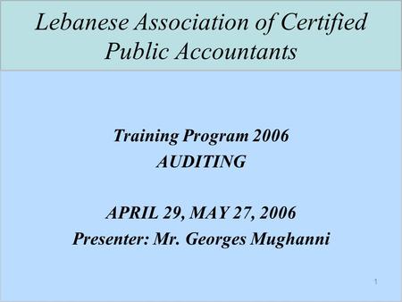 1 Lebanese Association of Certified Public Accountants Training Program 2006 AUDITING APRIL 29, MAY 27, 2006 Presenter: Mr. Georges Mughanni.