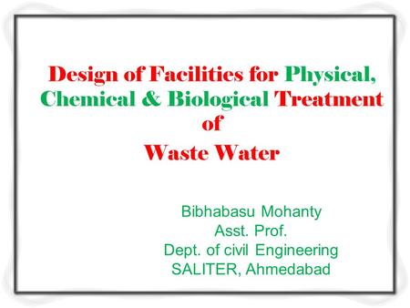 Design of Facilities for Physical, Chemical & Biological Treatment of Waste Water Bibhabasu Mohanty Asst. Prof. Dept. of civil Engineering SALITER, Ahmedabad.