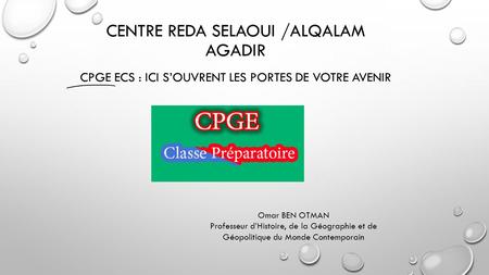 CENTRE REDA SELAOUI /ALQALAM AGADIR CPGE ECS : ICI S’OUVRENT LES PORTES DE VOTRE AVENIR Omar BEN OTMAN Professeur d’Histoire, de la Géographie et de Géopolitique.