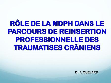 RÔLE DE LA MDPH DANS LE PARCOURS DE REINSERTION PROFESSIONNELLE DES TRAUMATISES CRÂNIENS Dr F. QUELARD.