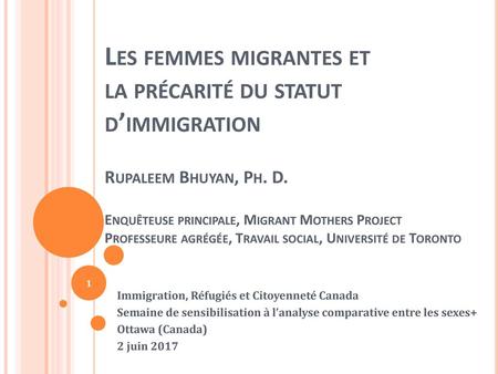 Les femmes migrantes et la précarité du statut d’immigration Rupaleem Bhuyan, Ph. D. Enquêteuse principale, Migrant Mothers Project Professeure agrégée,
