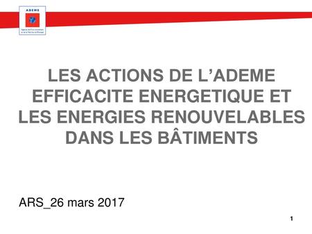 Les actions de l’ADEME EFFICACITE ENERGETIQUE ET LES ENERGIES RENOUVELABLES DANS LES bâtimentS ARS_26 mars 2017 MAJ Octobre 2014.
