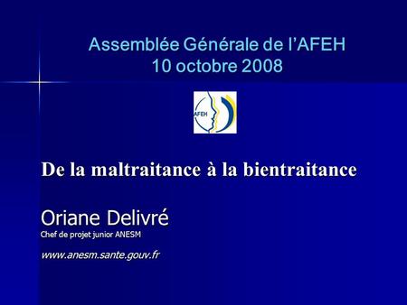 Assemblée Générale de l’AFEH 10 octobre 2008 De la maltraitance à la bientraitance Oriane Delivré Chef de projet junior ANESM