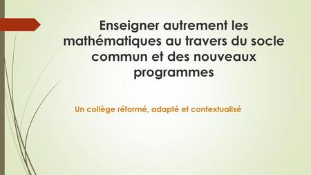 Enseigner autrement les mathématiques au travers du socle commun et des nouveaux programmes Un collège réformé, adapté et contextualisé.