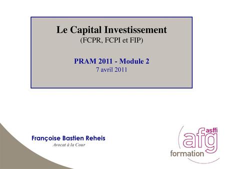 Le Capital Investissement (FCPR, FCPI et FIP) PRAM 2011 - Module 2 7 avril 2011 Françoise Bastien Reheis Avocat à la Cour.