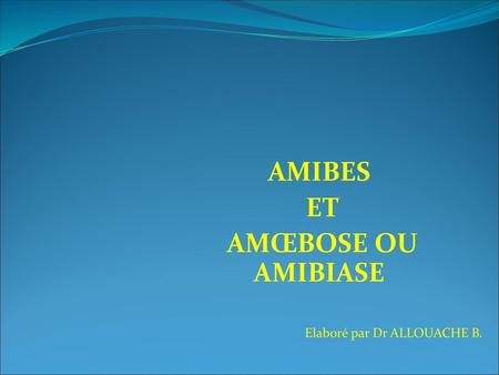 AMIBES ET AMŒBOSE OU AMIBIASE Elaboré par Dr ALLOUACHE B.