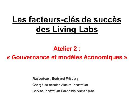 Les facteurs-clés de succès des Living Labs Atelier 2 : « Gouvernance et modèles économiques » Rapporteur : Bertrand Fribourg Chargé de mission Alcotra-Innovation.