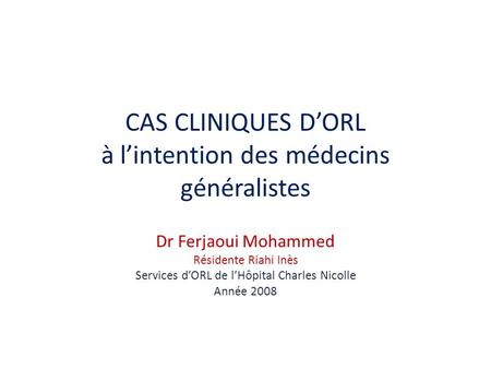 CAS CLINIQUES DORL à lintention des médecins généralistes Dr Ferjaoui Mohammed Résidente Riahi Inès Services dORL de lHôpital Charles Nicolle Année 2008.