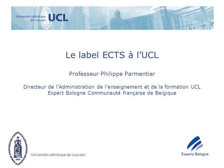 Le label ECTS à l’UCL Professeur Philippe Parmentier Directeur de l’Administration de l’enseignement et de la formation UCL Expert Bologne Communauté.