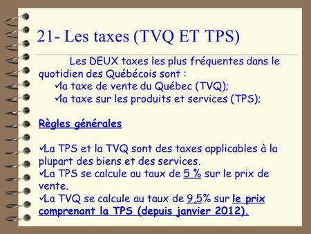 21- Les taxes (TVQ ET TPS) Les DEUX taxes les plus fréquentes dans le quotidien des Québécois sont : la taxe de vente du Québec (TVQ); la taxe sur les.