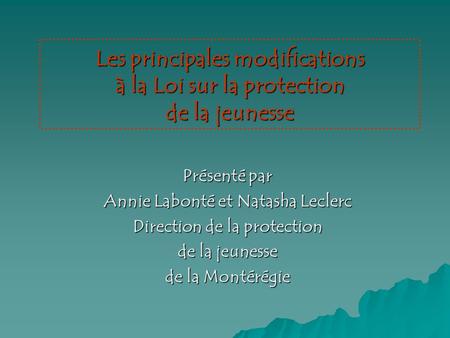 Les principales modifications à la Loi sur la protection de la jeunesse Présenté par Annie Labonté et Natasha Leclerc Direction de la protection de la.