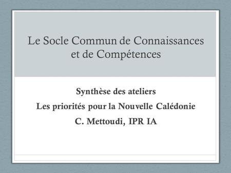 Le Socle Commun de Connaissances et de Compétences Synthèse des ateliers Les priorités pour la Nouvelle Calédonie C. Mettoudi, IPR IA.