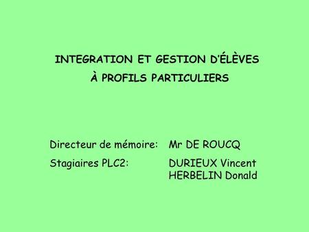 INTEGRATION ET GESTION DÉLÈVES À PROFILS PARTICULIERS Directeur de mémoire: Mr DE ROUCQ Stagiaires PLC2:DURIEUX Vincent HERBELIN Donald.