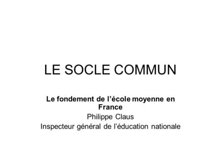 LE SOCLE COMMUN Le fondement de lécole moyenne en France Philippe Claus Inspecteur général de léducation nationale.