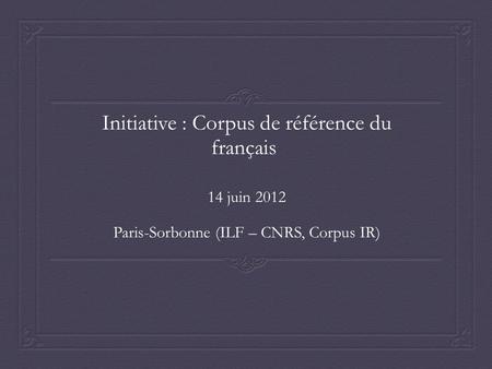 Initiative : Corpus de référence du français 14 juin 2012 Paris-Sorbonne (ILF – CNRS, Corpus IR)
