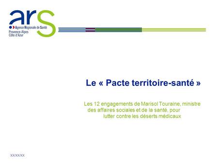 XX/XX/XX Le « Pacte territoire-santé » Les 12 engagements de Marisol Touraine, ministre des affaires sociales et de la santé, pour lutter contre les déserts.