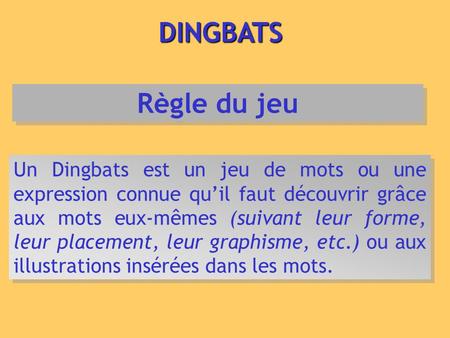 DINGBATS Règle du jeu Un Dingbats est un jeu de mots ou une expression connue qu’il faut découvrir grâce aux mots eux-mêmes (suivant leur forme, leur placement,