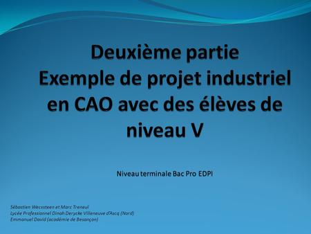 Deuxième partie Exemple de projet industriel en CAO avec des élèves de niveau V Niveau terminale Bac Pro EDPI Sébastien Wecxsteen et Marc Treneul Lycée.