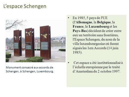 L’espace Schengen En 1985, 5 pays de l'UE (l'Allemagne, la Belgique, la France, le Luxembourg et les Pays-Bas) décident de créer entre eux un territoire.