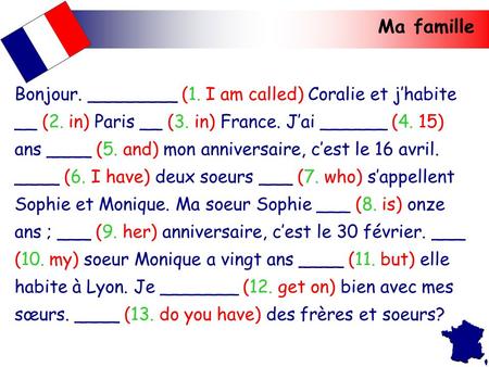 Ma famille Bonjour. ________ (1. I am called) Coralie et j’habite __ (2. in) Paris __ (3. in) France. J’ai ______ (4. 15) ans ____ (5. and) mon anniversaire,