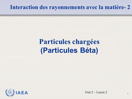 IAEA Interaction des rayonnements avec la matière- 2 Particules chargées (Particules Béta) Jour 2 – Leçon 2 1.