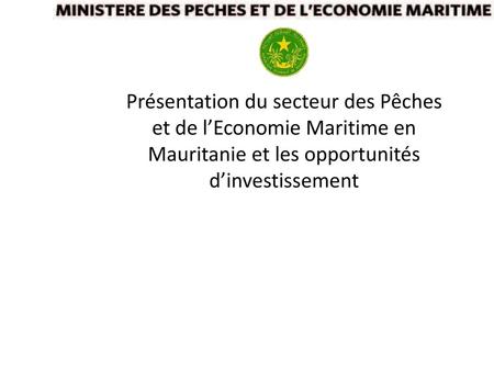 Présentation du secteur des Pêches et de l’Economie Maritime en Mauritanie et les opportunités d’investissement.