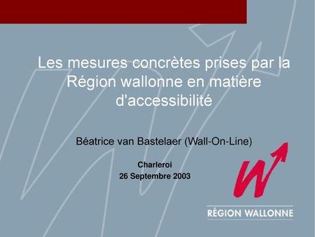 Les mesures concrètes prises par la Région wallonne en matière d'accessibilité Béatrice van Bastelaer (Wall-On-Line) Charleroi 26 Septembre 2003.