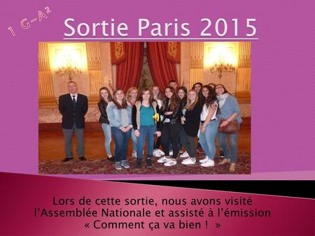 Sortie Paris 2015 1 G-A² Lors de cette sortie, nous avons visité l’Assemblée Nationale et assisté à l’émission « Comment ça va bien !  »