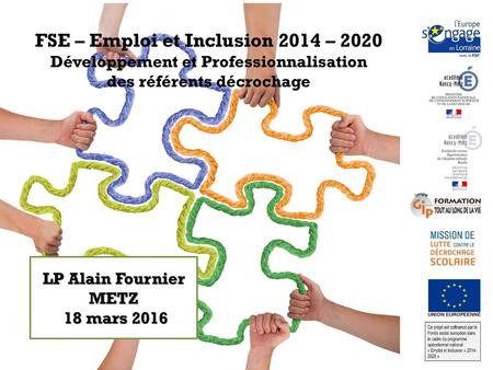 FSE – Emploi et Inclusion 2014 – 2020 Développement et Professionnalisation des référents décrochage LP Alain Fournier METZ 18 mars 2016.