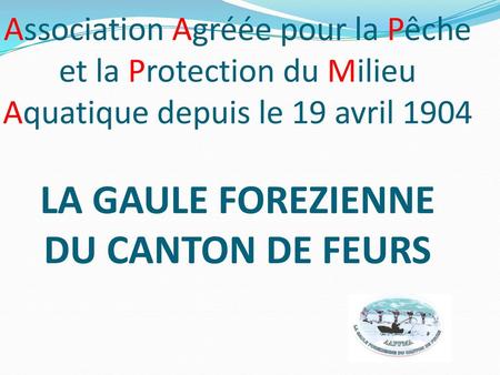 Association Agréée pour la Pêche et la Protection du Milieu Aquatique depuis le 19 avril 1904 LA GAULE FOREZIENNE DU CANTON DE FEURS.