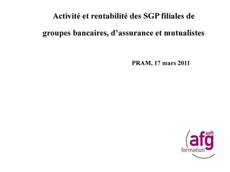 Activité et rentabilité des SGP filiales de groupes bancaires, d’assurance et mutualistes PRAM, 17 mars 2011 C. Pardo / T.