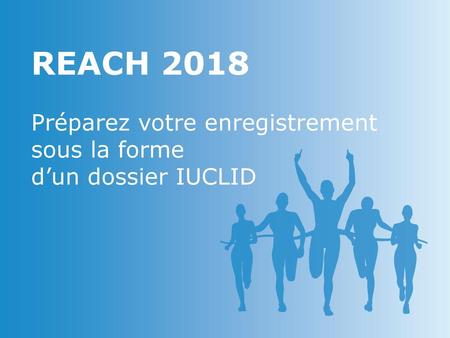 REACH 2018 Préparez votre enregistrement sous la forme d’un dossier IUCLID.