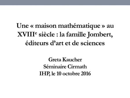 Une « maison mathématique » au XVIIIe siècle : la famille Jombert, éditeurs d’art et de sciences Greta Kaucher Séminaire Cirmath IHP, le 10 octobre 2016.