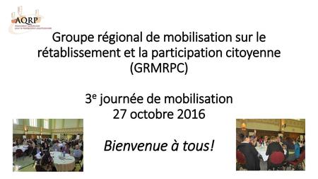 Groupe régional de mobilisation sur le rétablissement et la participation citoyenne (GRMRPC) 3e journée de mobilisation 27 octobre 2016 Bienvenue à tous!