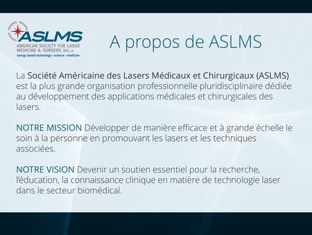 A propos de ASLMS La Société Américaine des Lasers Médicaux et Chirurgicaux (ASLMS) est la plus grande organisation professionnelle pluridisciplinaire.