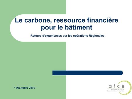 Le carbone, ressource financière pour le bâtiment Retours d’expériences sur les opérations Régionales 7 Décembre 2016.