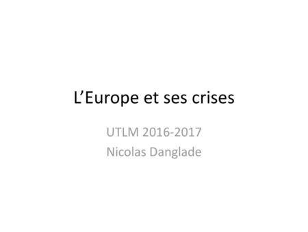 UTLM 2016-2017 Nicolas Danglade L’Europe et ses crises UTLM 2016-2017 Nicolas Danglade.