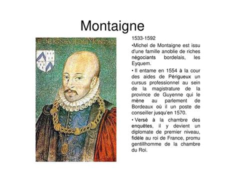 Montaigne 1533-1592 Michel de Montaigne est issu d'une famille anoblie de riches négociants bordelais, les Eyquem. Il entame en 1554 à la cour des aides.
