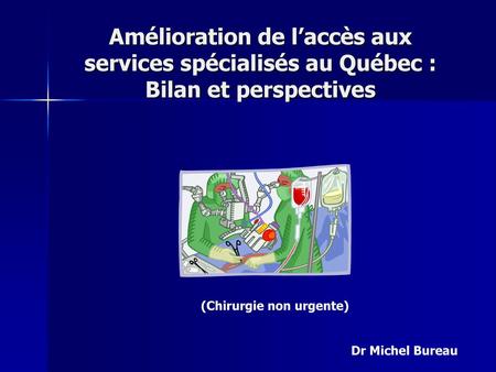 Amélioration de l’accès aux services spécialisés au Québec : Bilan et perspectives (Chirurgie non urgente) Dr Michel Bureau.